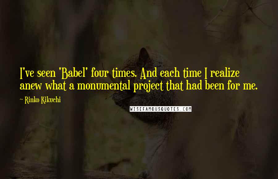 Rinko Kikuchi Quotes: I've seen 'Babel' four times. And each time I realize anew what a monumental project that had been for me.