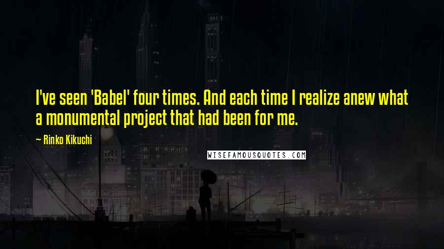 Rinko Kikuchi Quotes: I've seen 'Babel' four times. And each time I realize anew what a monumental project that had been for me.