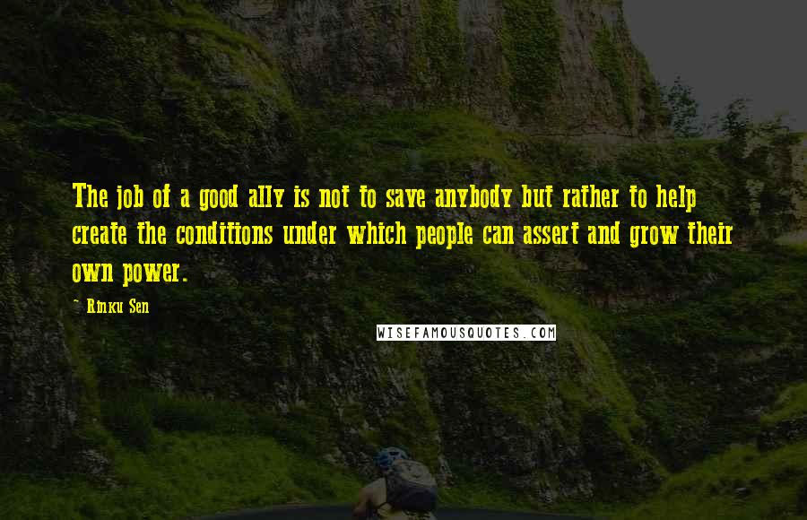 Rinku Sen Quotes: The job of a good ally is not to save anybody but rather to help create the conditions under which people can assert and grow their own power.