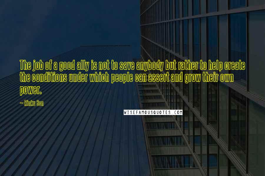 Rinku Sen Quotes: The job of a good ally is not to save anybody but rather to help create the conditions under which people can assert and grow their own power.