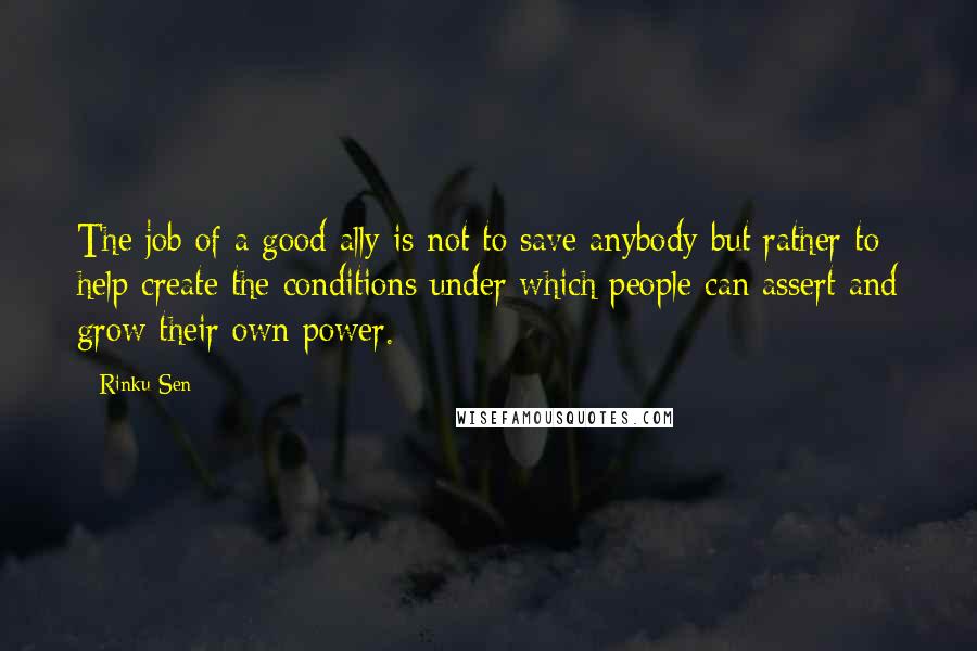 Rinku Sen Quotes: The job of a good ally is not to save anybody but rather to help create the conditions under which people can assert and grow their own power.