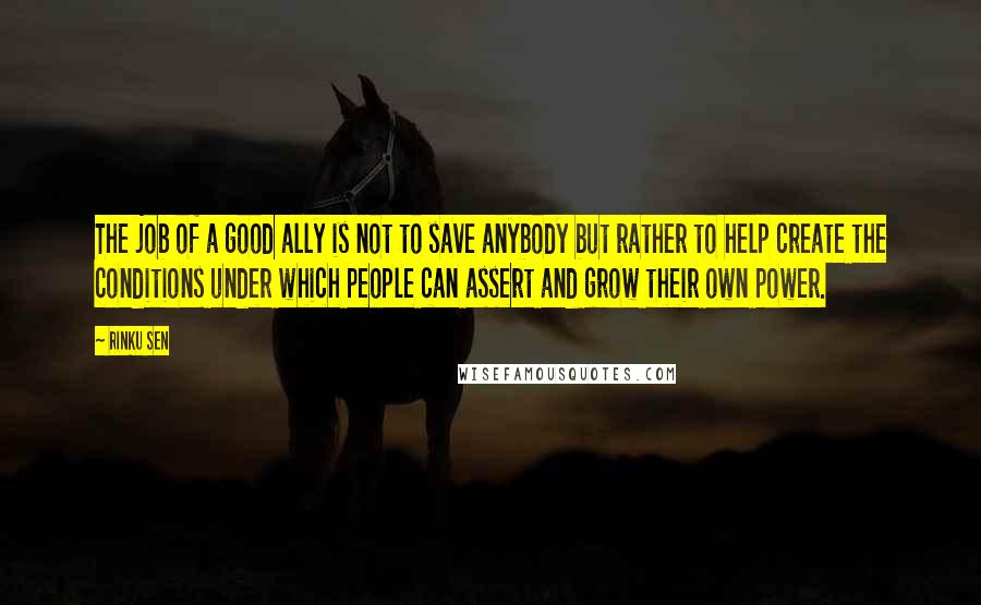 Rinku Sen Quotes: The job of a good ally is not to save anybody but rather to help create the conditions under which people can assert and grow their own power.