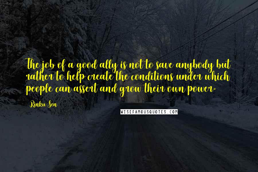 Rinku Sen Quotes: The job of a good ally is not to save anybody but rather to help create the conditions under which people can assert and grow their own power.