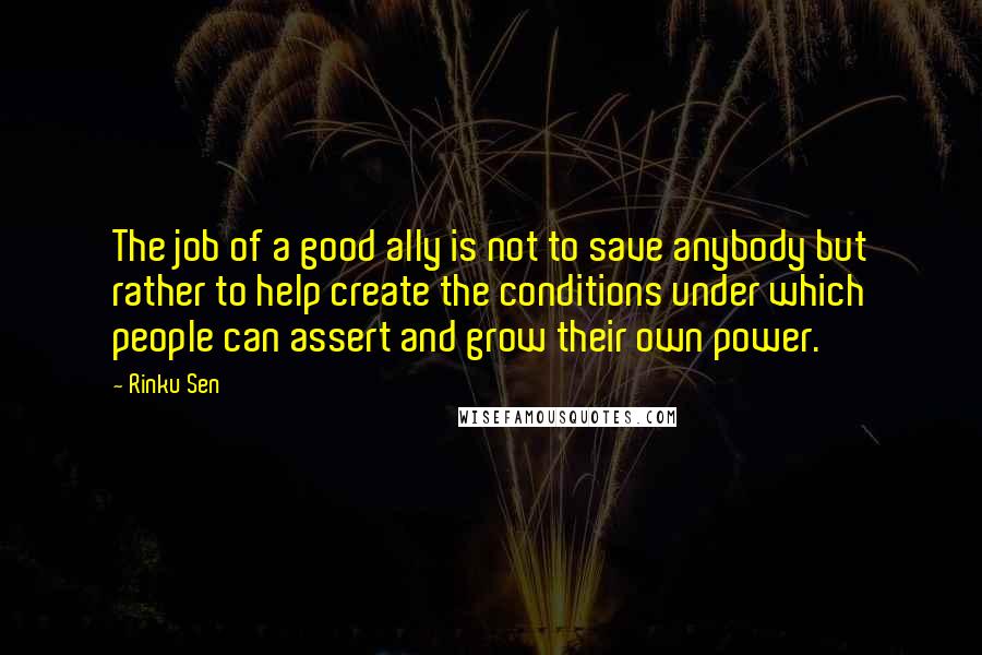 Rinku Sen Quotes: The job of a good ally is not to save anybody but rather to help create the conditions under which people can assert and grow their own power.