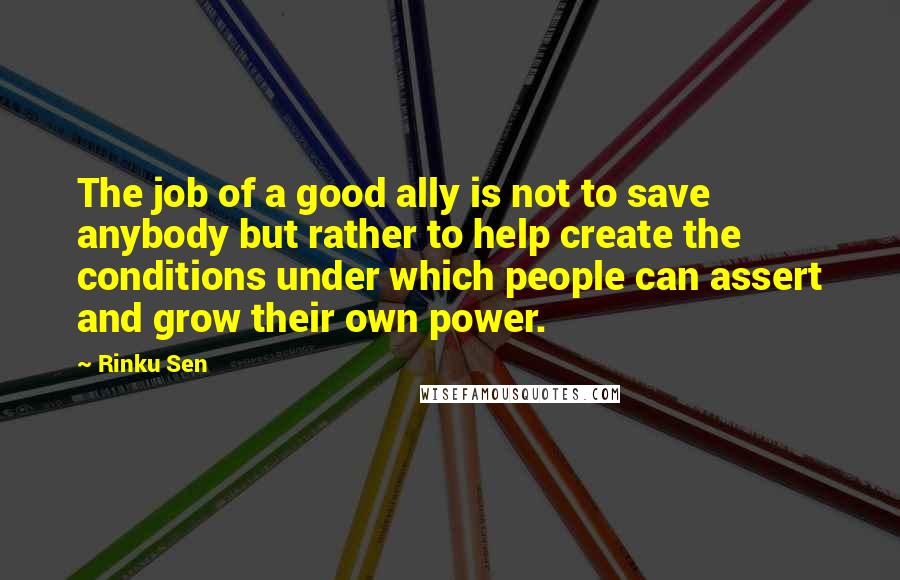 Rinku Sen Quotes: The job of a good ally is not to save anybody but rather to help create the conditions under which people can assert and grow their own power.