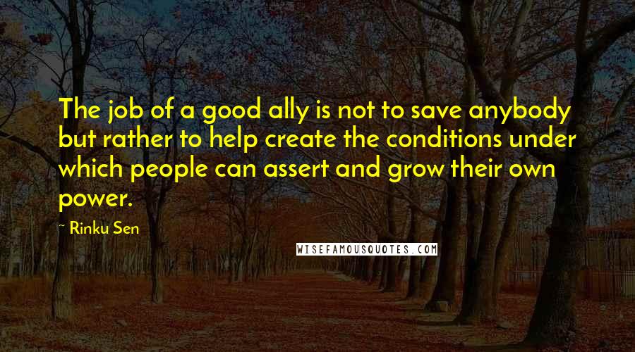 Rinku Sen Quotes: The job of a good ally is not to save anybody but rather to help create the conditions under which people can assert and grow their own power.