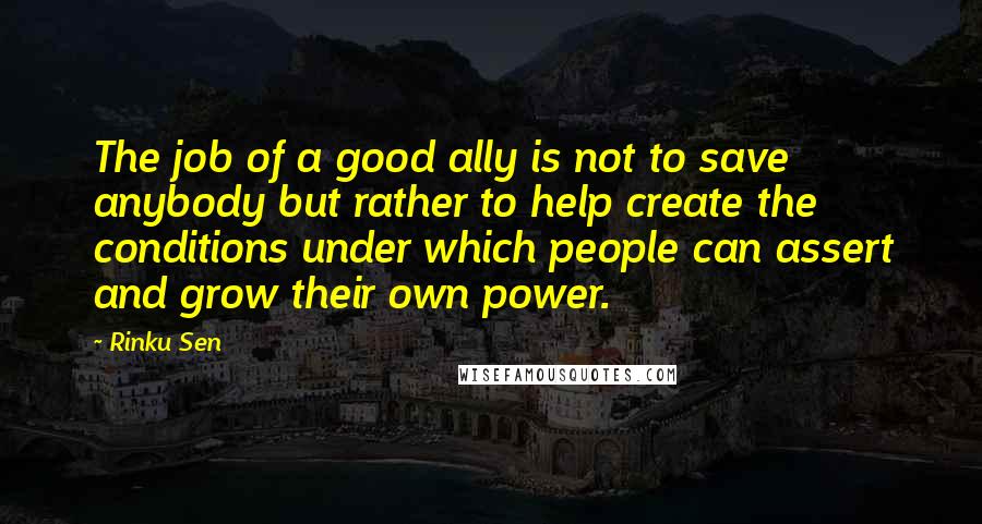 Rinku Sen Quotes: The job of a good ally is not to save anybody but rather to help create the conditions under which people can assert and grow their own power.