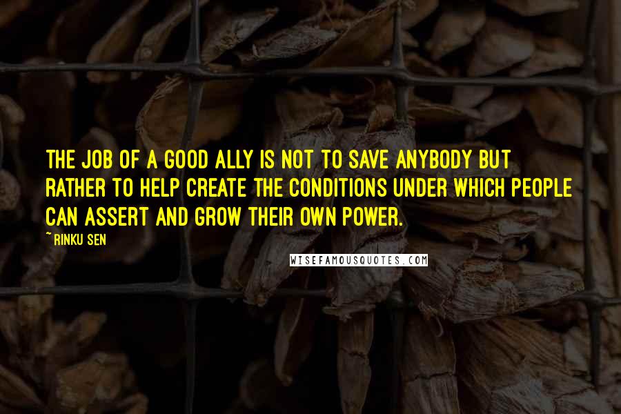 Rinku Sen Quotes: The job of a good ally is not to save anybody but rather to help create the conditions under which people can assert and grow their own power.