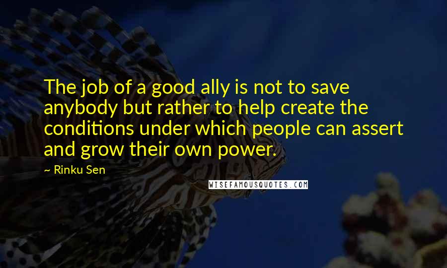 Rinku Sen Quotes: The job of a good ally is not to save anybody but rather to help create the conditions under which people can assert and grow their own power.