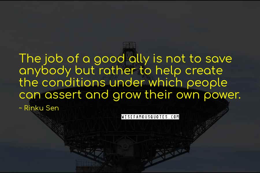 Rinku Sen Quotes: The job of a good ally is not to save anybody but rather to help create the conditions under which people can assert and grow their own power.