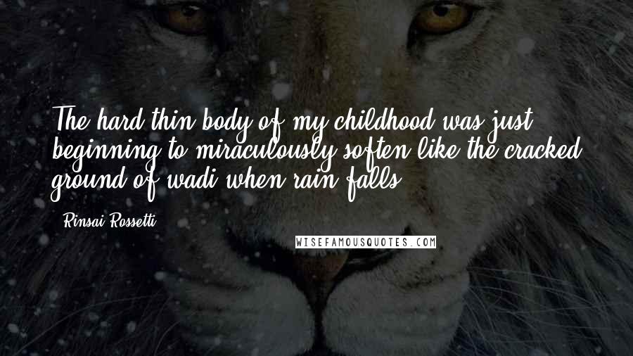 Rinsai Rossetti Quotes: The hard thin body of my childhood was just beginning to miraculously soften like the cracked ground of wadi when rain falls.