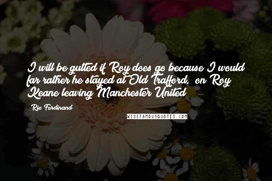 Rio Ferdinand Quotes: I will be gutted if Roy does go because I would far rather he stayed at Old Trafford. (on Roy Keane leaving Manchester United)
