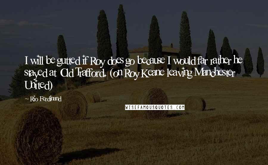 Rio Ferdinand Quotes: I will be gutted if Roy does go because I would far rather he stayed at Old Trafford. (on Roy Keane leaving Manchester United)