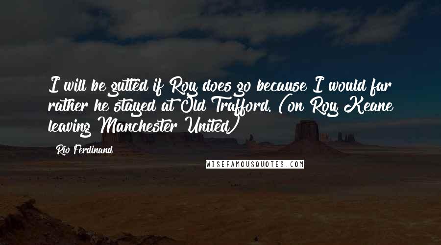 Rio Ferdinand Quotes: I will be gutted if Roy does go because I would far rather he stayed at Old Trafford. (on Roy Keane leaving Manchester United)