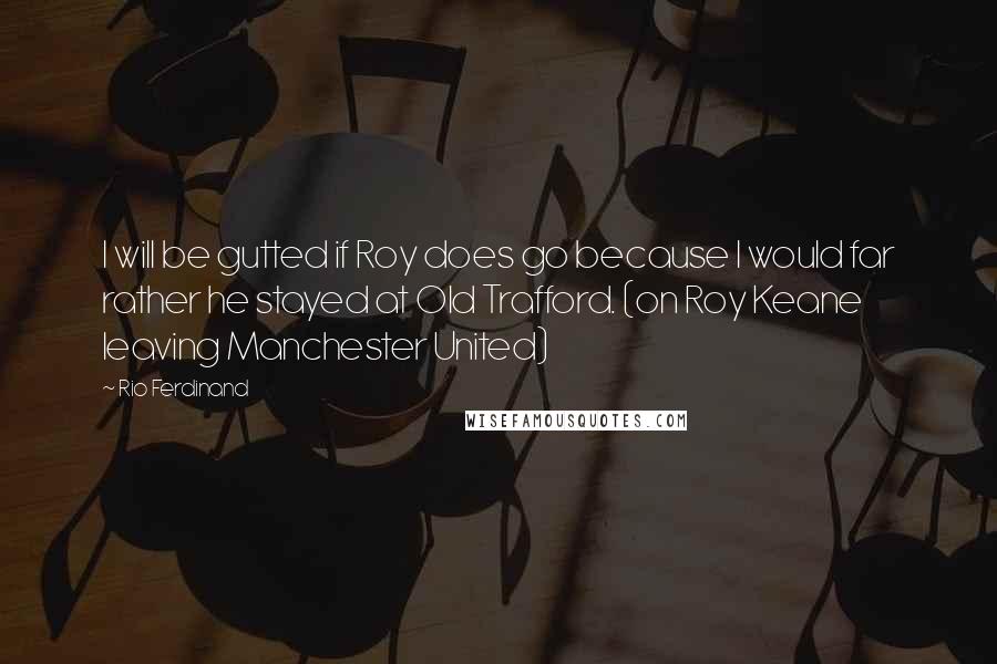 Rio Ferdinand Quotes: I will be gutted if Roy does go because I would far rather he stayed at Old Trafford. (on Roy Keane leaving Manchester United)