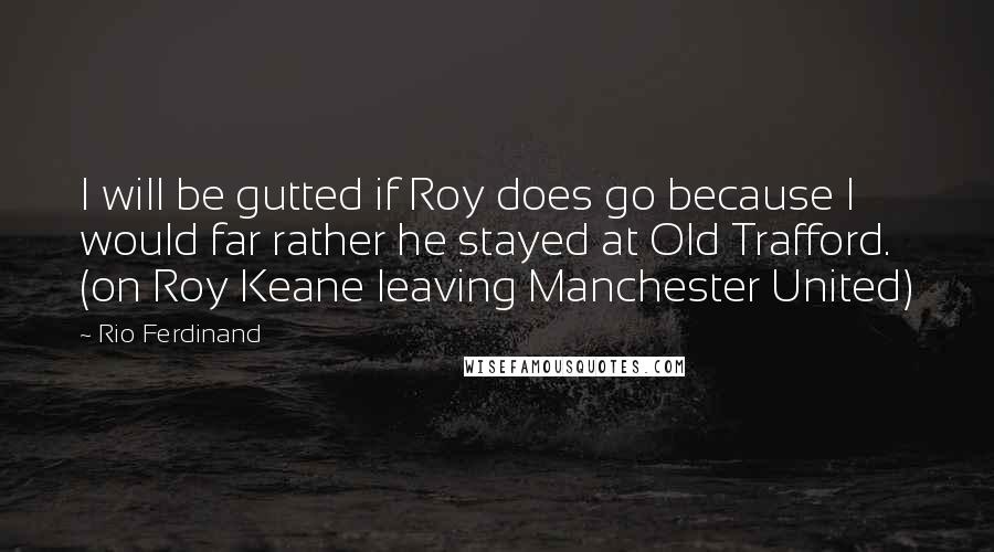 Rio Ferdinand Quotes: I will be gutted if Roy does go because I would far rather he stayed at Old Trafford. (on Roy Keane leaving Manchester United)