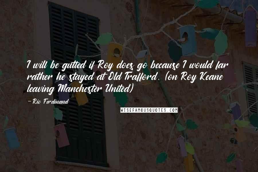 Rio Ferdinand Quotes: I will be gutted if Roy does go because I would far rather he stayed at Old Trafford. (on Roy Keane leaving Manchester United)