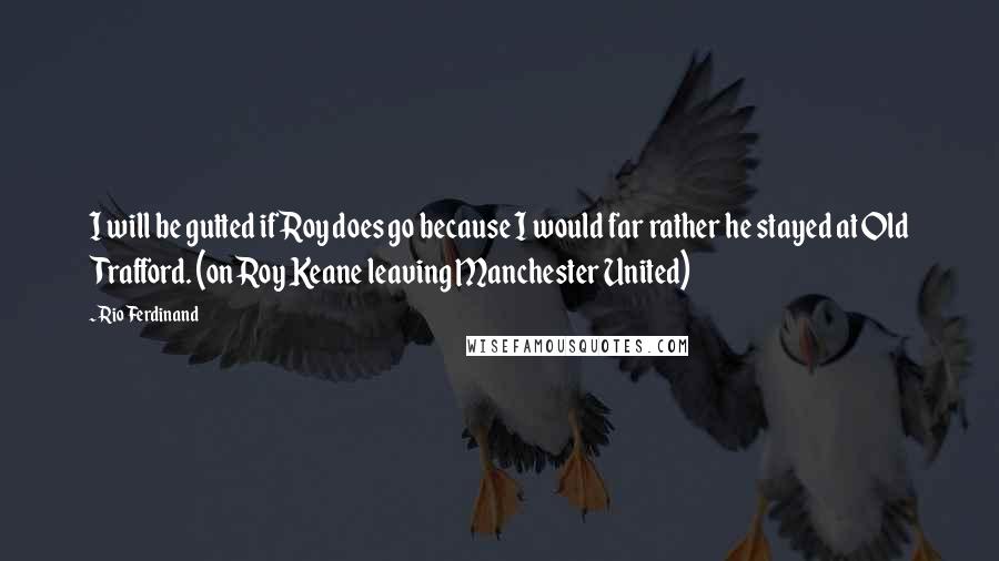 Rio Ferdinand Quotes: I will be gutted if Roy does go because I would far rather he stayed at Old Trafford. (on Roy Keane leaving Manchester United)