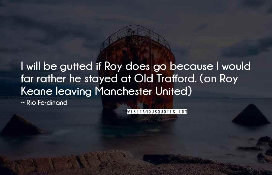 Rio Ferdinand Quotes: I will be gutted if Roy does go because I would far rather he stayed at Old Trafford. (on Roy Keane leaving Manchester United)