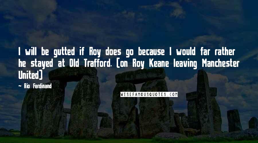 Rio Ferdinand Quotes: I will be gutted if Roy does go because I would far rather he stayed at Old Trafford. (on Roy Keane leaving Manchester United)