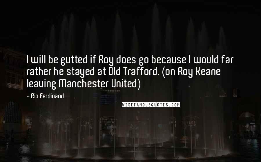 Rio Ferdinand Quotes: I will be gutted if Roy does go because I would far rather he stayed at Old Trafford. (on Roy Keane leaving Manchester United)
