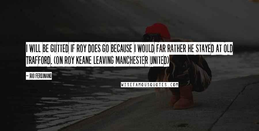 Rio Ferdinand Quotes: I will be gutted if Roy does go because I would far rather he stayed at Old Trafford. (on Roy Keane leaving Manchester United)