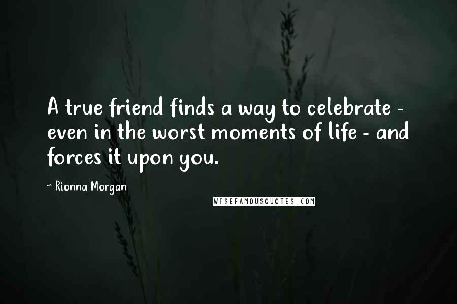 Rionna Morgan Quotes: A true friend finds a way to celebrate - even in the worst moments of life - and forces it upon you.