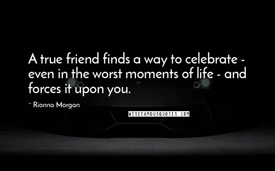 Rionna Morgan Quotes: A true friend finds a way to celebrate - even in the worst moments of life - and forces it upon you.