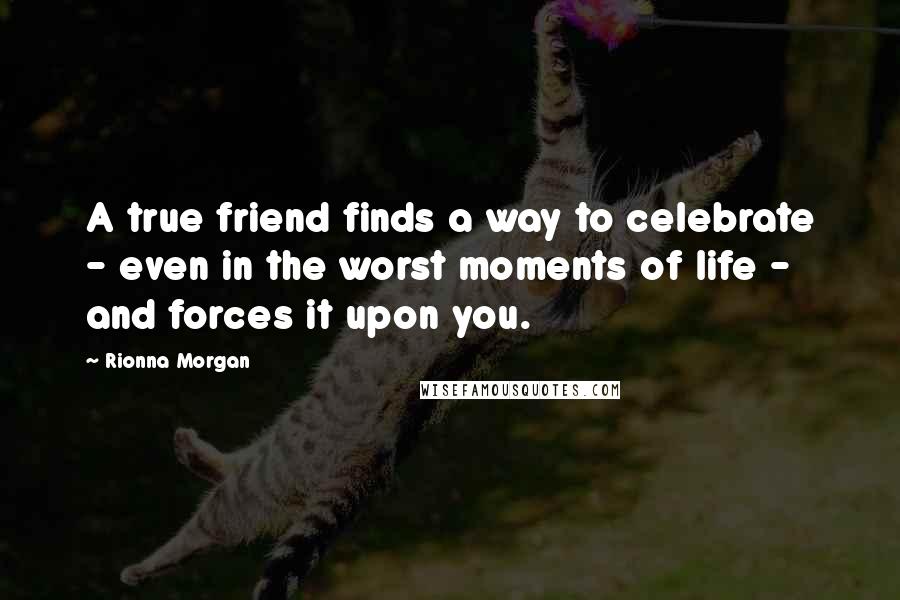 Rionna Morgan Quotes: A true friend finds a way to celebrate - even in the worst moments of life - and forces it upon you.