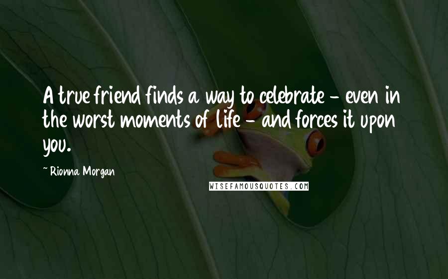 Rionna Morgan Quotes: A true friend finds a way to celebrate - even in the worst moments of life - and forces it upon you.