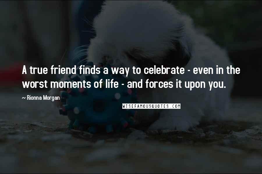 Rionna Morgan Quotes: A true friend finds a way to celebrate - even in the worst moments of life - and forces it upon you.