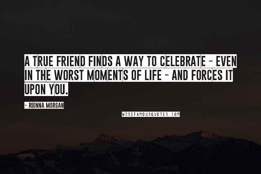 Rionna Morgan Quotes: A true friend finds a way to celebrate - even in the worst moments of life - and forces it upon you.