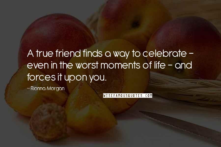 Rionna Morgan Quotes: A true friend finds a way to celebrate - even in the worst moments of life - and forces it upon you.