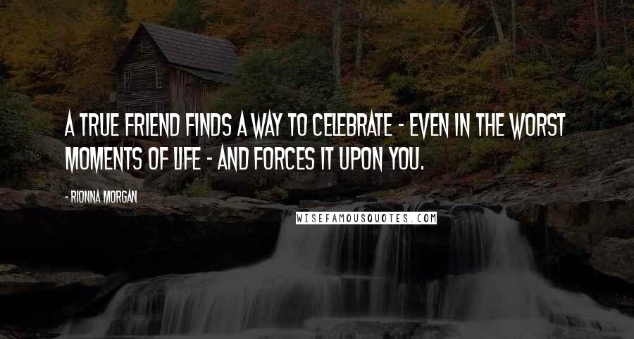 Rionna Morgan Quotes: A true friend finds a way to celebrate - even in the worst moments of life - and forces it upon you.