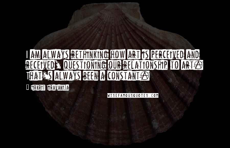 Rirkrit Tiravanija Quotes: I am always rethinking how art is perceived and received, questioning our relationship to art. That's always been a constant.