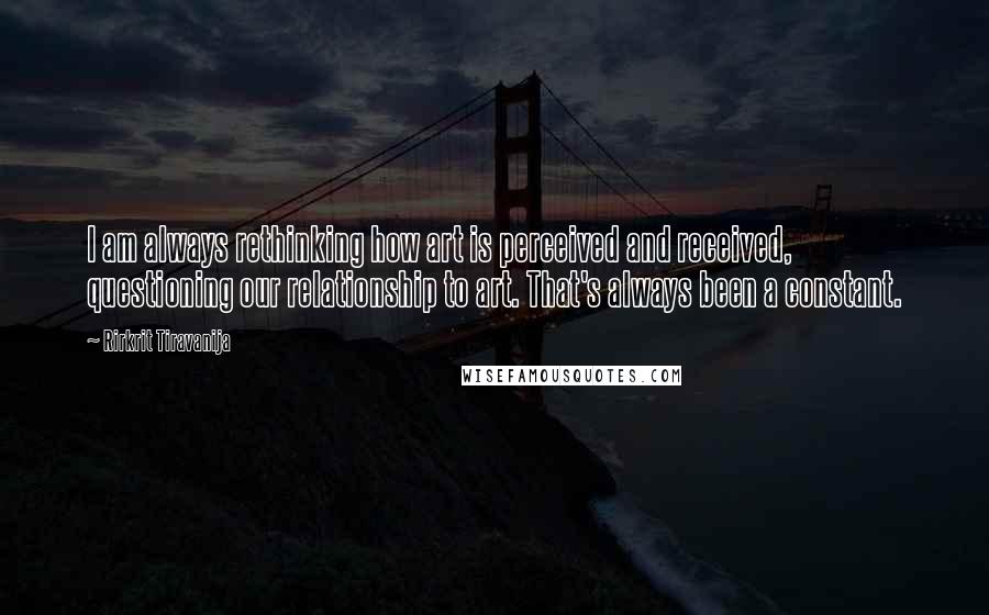 Rirkrit Tiravanija Quotes: I am always rethinking how art is perceived and received, questioning our relationship to art. That's always been a constant.