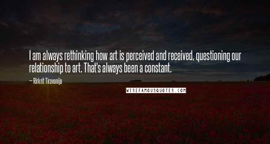 Rirkrit Tiravanija Quotes: I am always rethinking how art is perceived and received, questioning our relationship to art. That's always been a constant.