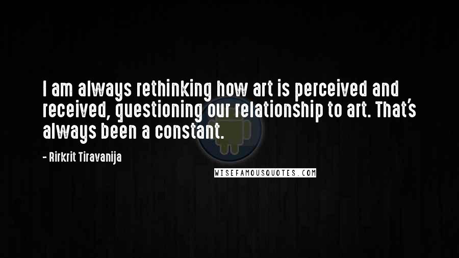 Rirkrit Tiravanija Quotes: I am always rethinking how art is perceived and received, questioning our relationship to art. That's always been a constant.