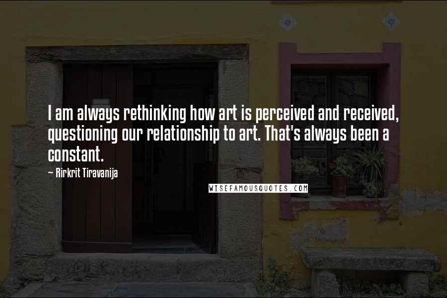 Rirkrit Tiravanija Quotes: I am always rethinking how art is perceived and received, questioning our relationship to art. That's always been a constant.