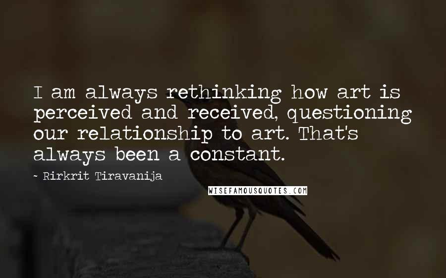 Rirkrit Tiravanija Quotes: I am always rethinking how art is perceived and received, questioning our relationship to art. That's always been a constant.