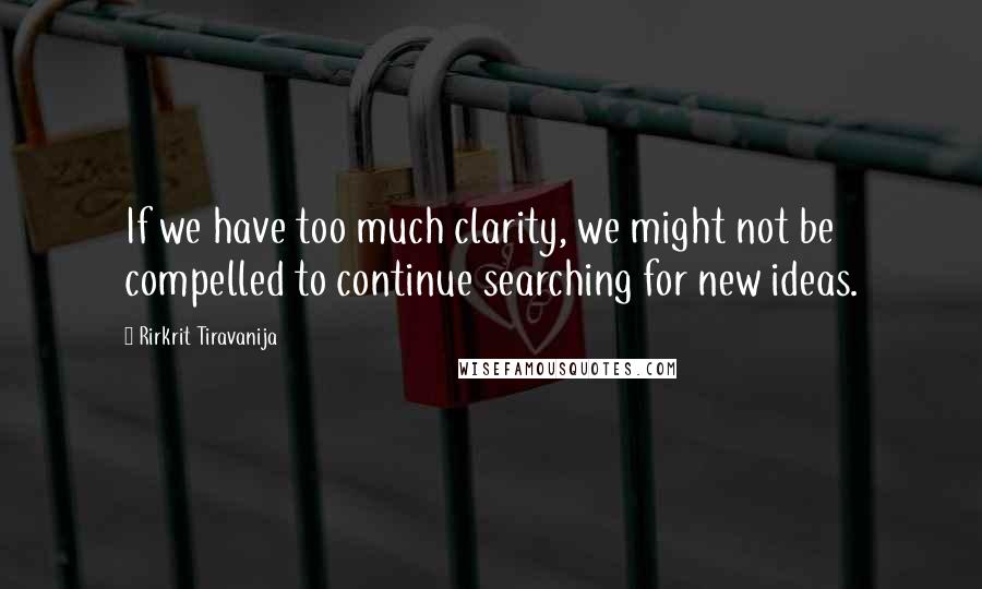 Rirkrit Tiravanija Quotes: If we have too much clarity, we might not be compelled to continue searching for new ideas.