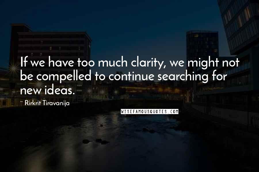 Rirkrit Tiravanija Quotes: If we have too much clarity, we might not be compelled to continue searching for new ideas.