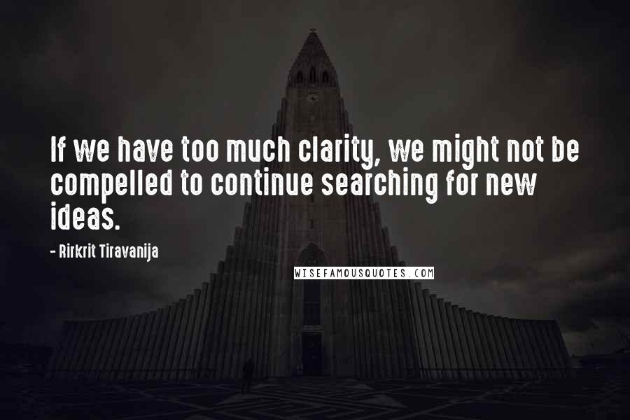 Rirkrit Tiravanija Quotes: If we have too much clarity, we might not be compelled to continue searching for new ideas.