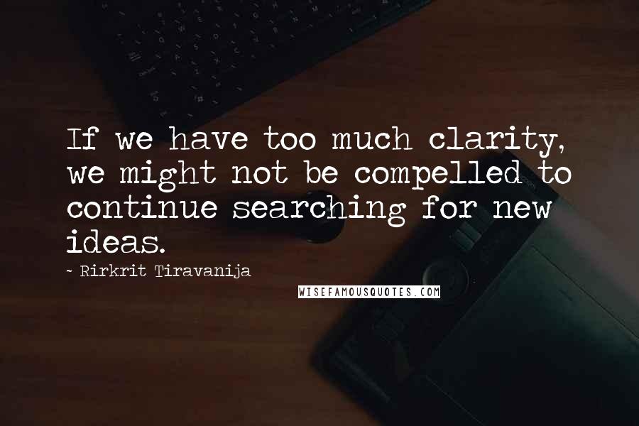 Rirkrit Tiravanija Quotes: If we have too much clarity, we might not be compelled to continue searching for new ideas.