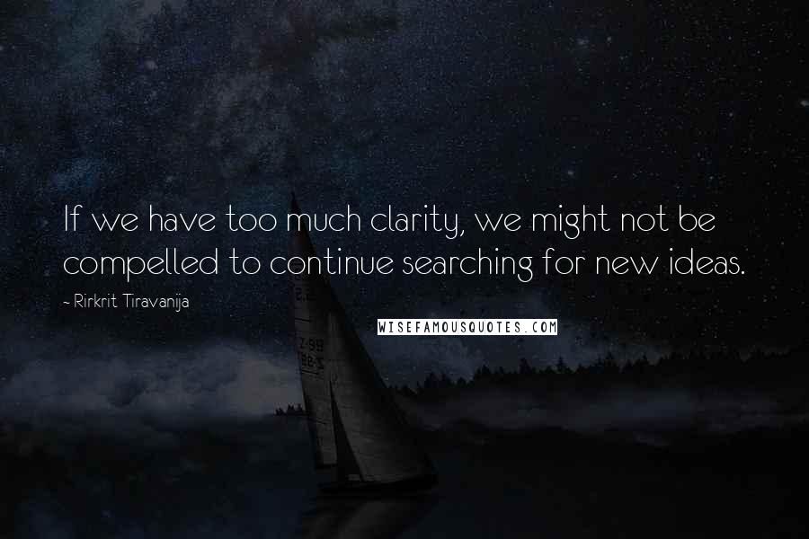 Rirkrit Tiravanija Quotes: If we have too much clarity, we might not be compelled to continue searching for new ideas.