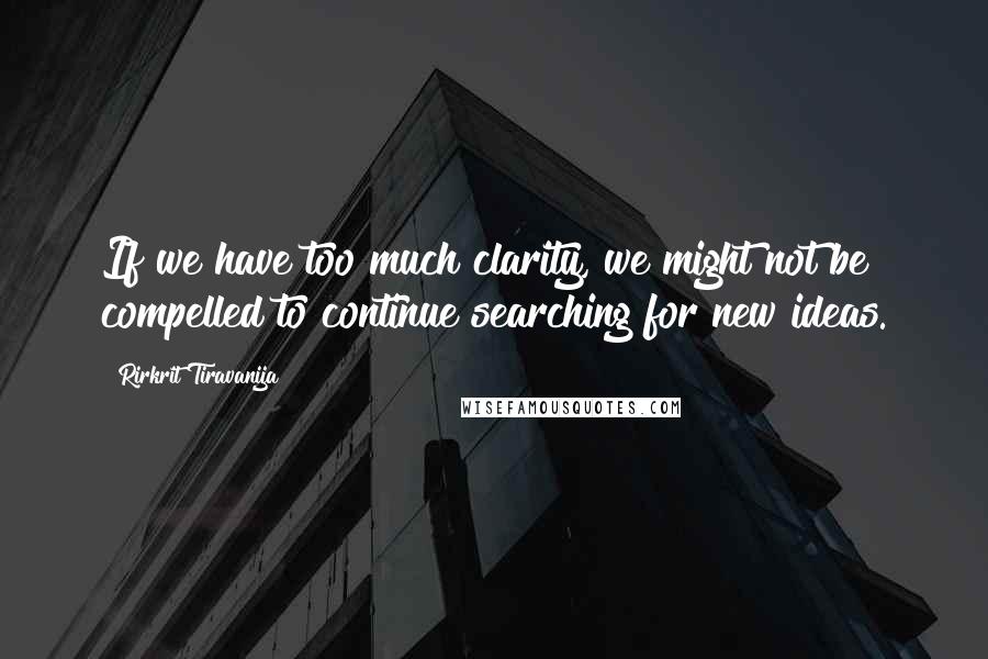 Rirkrit Tiravanija Quotes: If we have too much clarity, we might not be compelled to continue searching for new ideas.