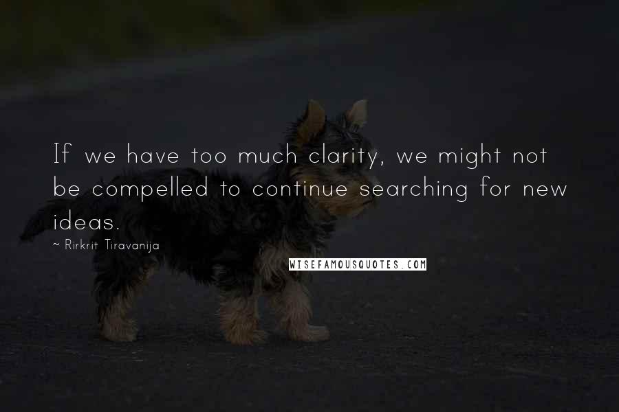 Rirkrit Tiravanija Quotes: If we have too much clarity, we might not be compelled to continue searching for new ideas.