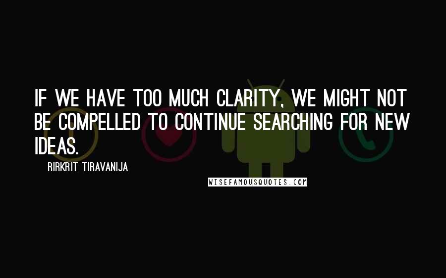 Rirkrit Tiravanija Quotes: If we have too much clarity, we might not be compelled to continue searching for new ideas.