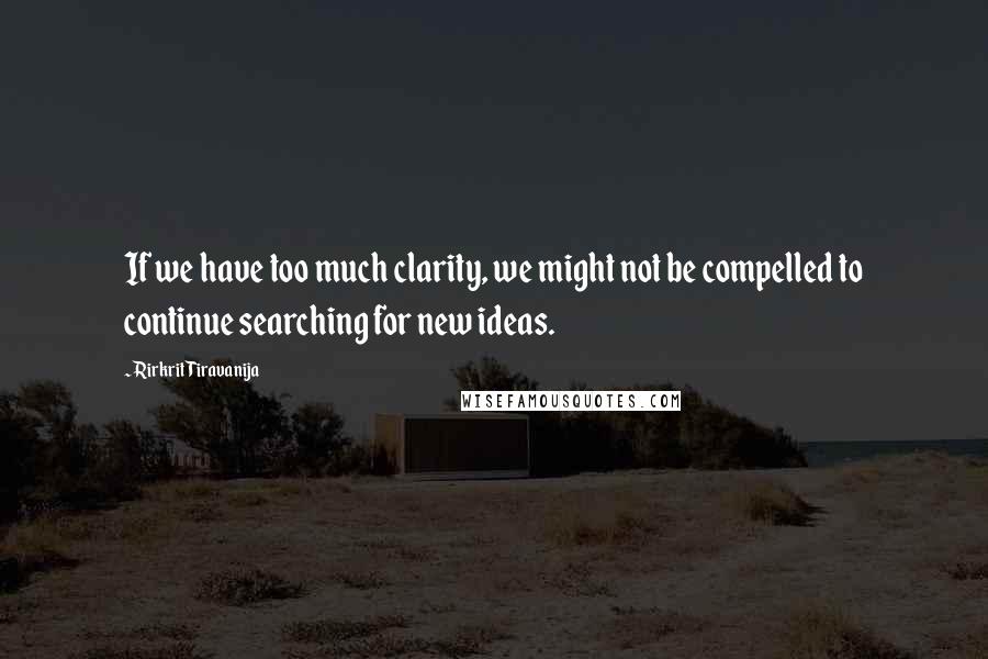 Rirkrit Tiravanija Quotes: If we have too much clarity, we might not be compelled to continue searching for new ideas.