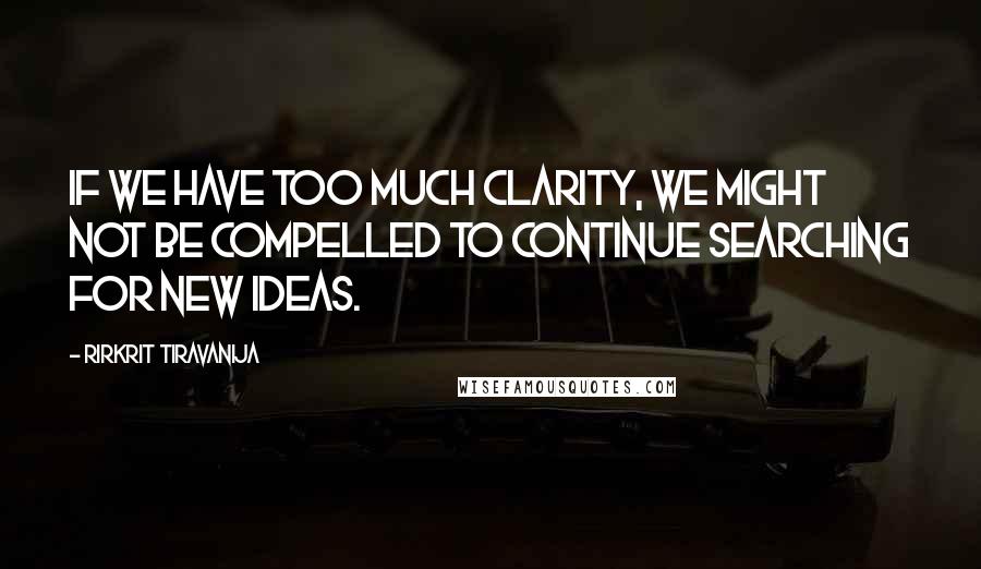 Rirkrit Tiravanija Quotes: If we have too much clarity, we might not be compelled to continue searching for new ideas.